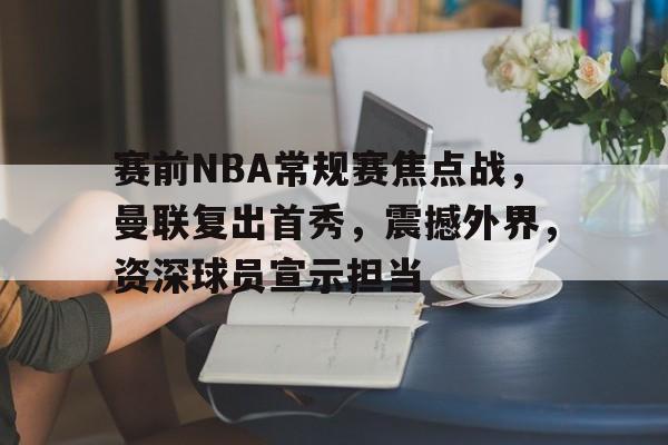 赛前NBA常规赛焦点战，曼联复出首秀，震撼外界，资深球员宣示担当的简单介绍-体育娱乐平台