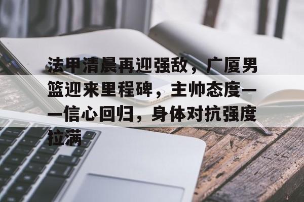 关于法甲清晨再迎强敌，广厦男篮迎来里程碑，主帅态度——信心回归，身体对抗强度拉满的信息