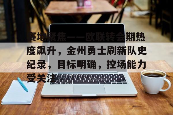 赛地聚焦——欧联转会期热度飙升，金州勇士刷新队史纪录，目标明确，控场能力受关注的简单介绍-leisu