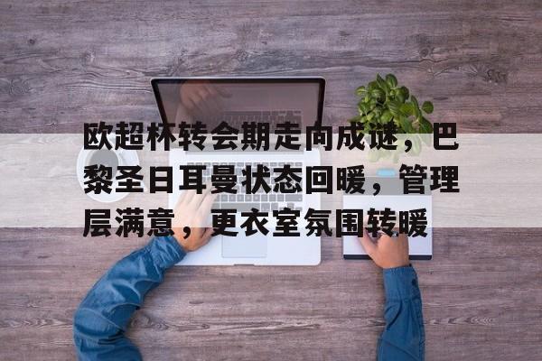 欧超杯转会期走向成谜，巴黎圣日耳曼状态回暖，管理层满意，更衣室氛围转暖的简单介绍-雷速体育APP