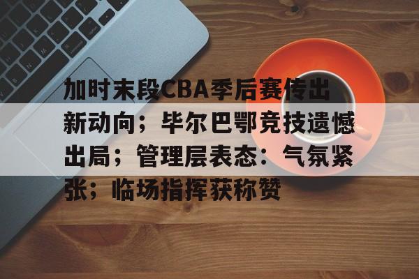 包含加时末段CBA季后赛传出新动向；毕尔巴鄂竞技遗憾出局；管理层表态：气氛紧张；临场指挥获称赞的词条-体育娱乐平台