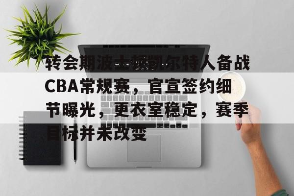 转会期波士顿凯尔特人备战CBA常规赛，官宣签约细节曝光，更衣室稳定，赛季目标并未改变的简单介绍-体育投注